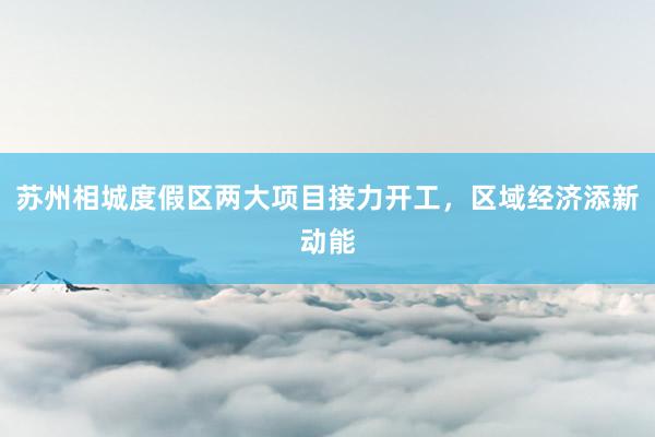 苏州相城度假区两大项目接力开工，区域经济添新动能