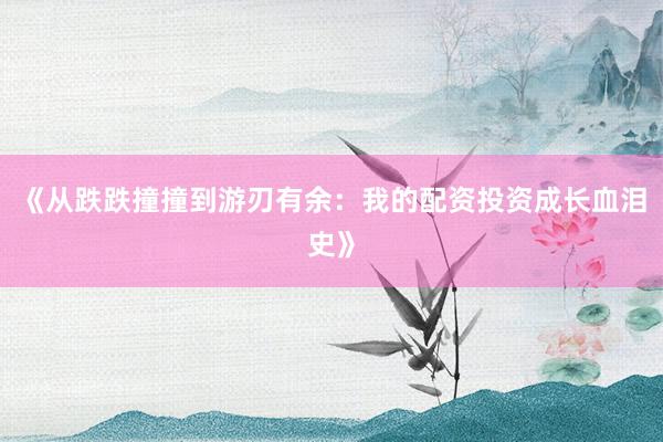 《从跌跌撞撞到游刃有余：我的配资投资成长血泪史》