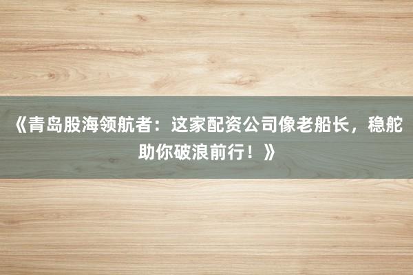 《青岛股海领航者：这家配资公司像老船长，稳舵助你破浪前行！》
