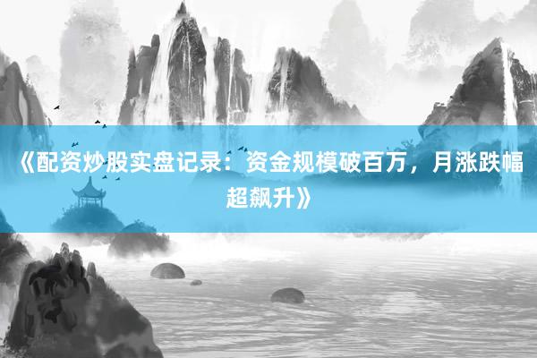 《配资炒股实盘记录：资金规模破百万，月涨跌幅超飙升》