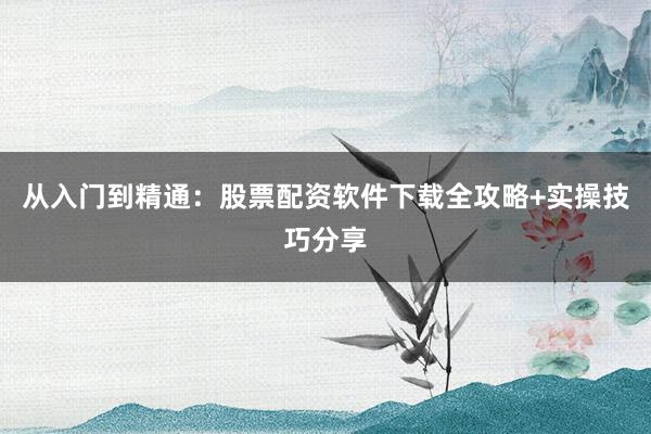 从入门到精通：股票配资软件下载全攻略+实操技巧分享