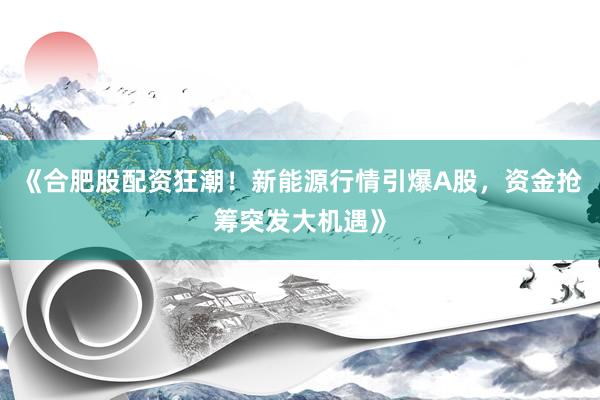 《合肥股配资狂潮！新能源行情引爆A股，资金抢筹突发大机遇》
