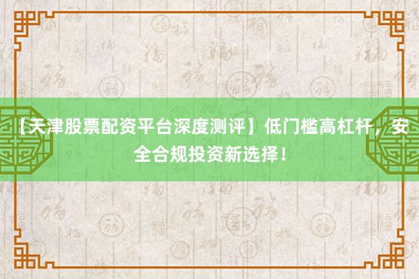 【天津股票配资平台深度测评】低门槛高杠杆，安全合规投资新选择！