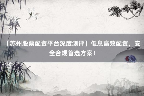 【苏州股票配资平台深度测评】低息高效配资，安全合规首选方案！