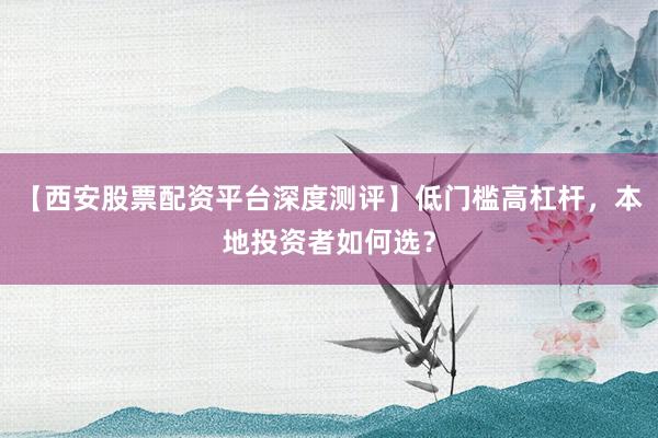 【西安股票配资平台深度测评】低门槛高杠杆，本地投资者如何选？