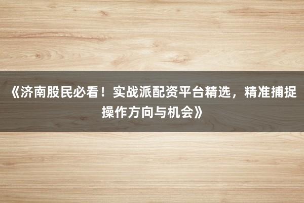 《济南股民必看！实战派配资平台精选，精准捕捉操作方向与机会》