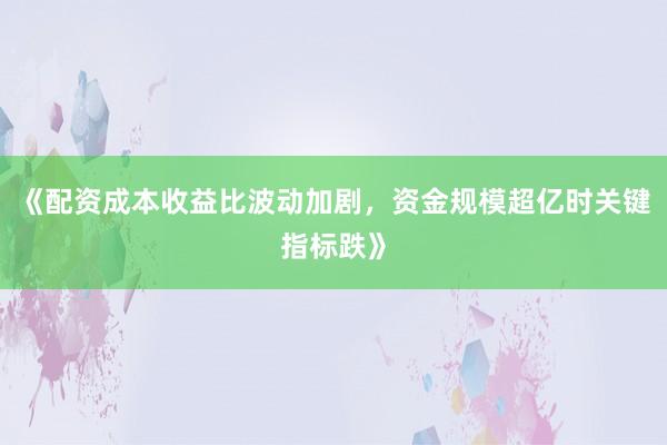 《配资成本收益比波动加剧，资金规模超亿时关键指标跌》