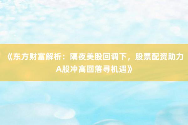 《东方财富解析：隔夜美股回调下，股票配资助力A股冲高回落寻机遇》
