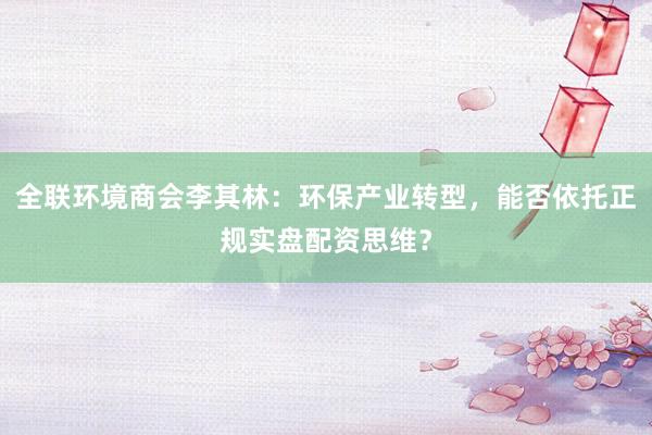 全联环境商会李其林：环保产业转型，能否依托正规实盘配资思维？