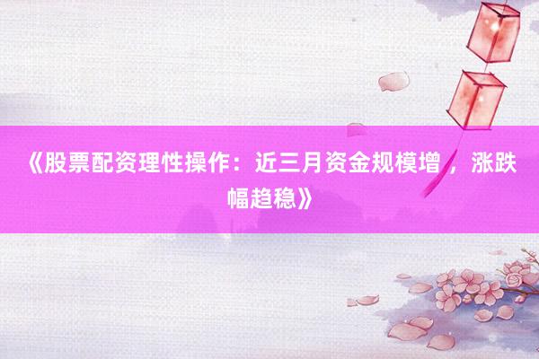 《股票配资理性操作：近三月资金规模增 ，涨跌幅趋稳》