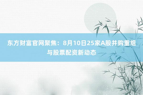 东方财富官网聚焦：8月10日25家A股并购重组与股票配资新动态