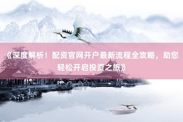 《深度解析！配资官网开户最新流程全攻略，助您轻松开启投资之旅》