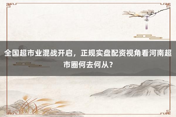 全国超市业混战开启，正规实盘配资视角看河南超市圈何去何从？