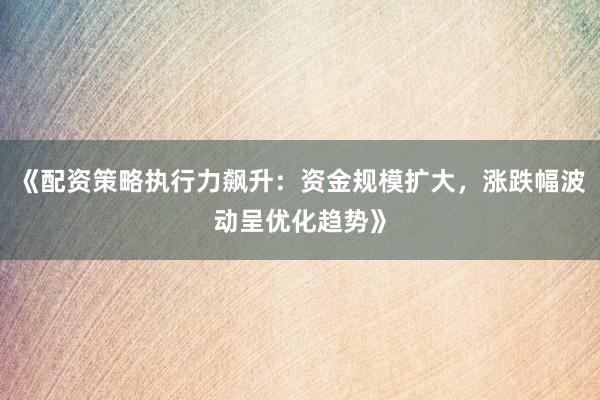 《配资策略执行力飙升：资金规模扩大，涨跌幅波动呈优化趋势》