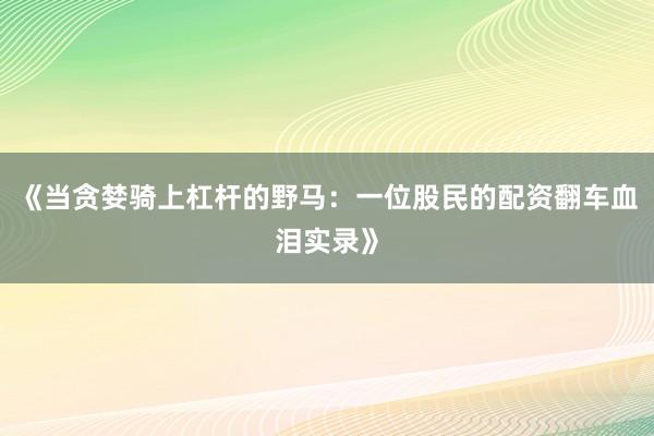 《当贪婪骑上杠杆的野马：一位股民的配资翻车血泪实录》