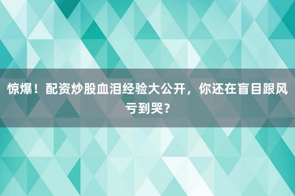惊爆！配资炒股血泪经验大公开，你还在盲目跟风亏到哭？