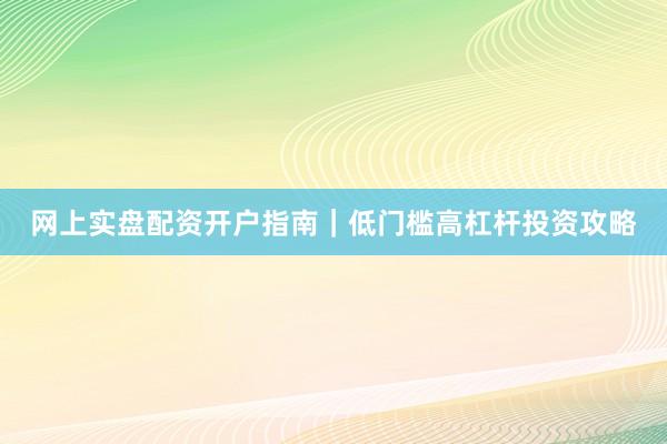 网上实盘配资开户指南｜低门槛高杠杆投资攻略