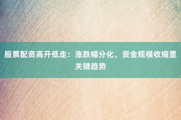 股票配资高开低走：涨跌幅分化，资金规模收缩显关键趋势