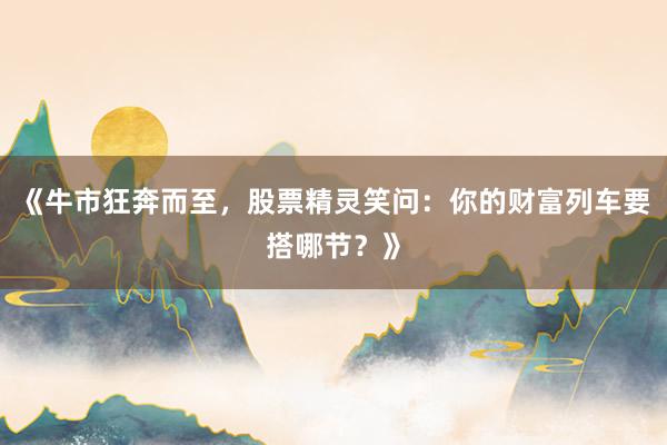 《牛市狂奔而至，股票精灵笑问：你的财富列车要搭哪节？》