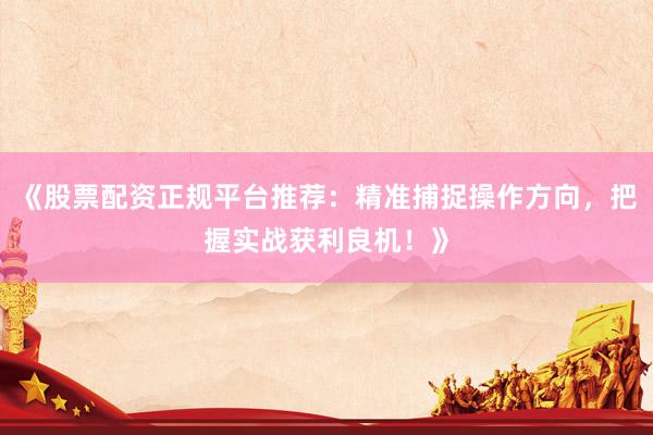 《股票配资正规平台推荐：精准捕捉操作方向，把握实战获利良机！》