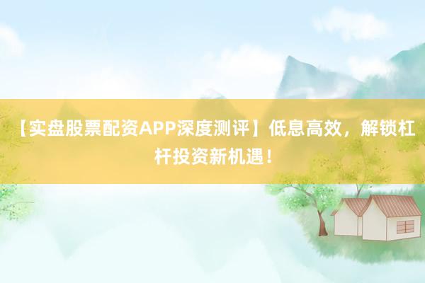 【实盘股票配资APP深度测评】低息高效，解锁杠杆投资新机遇！