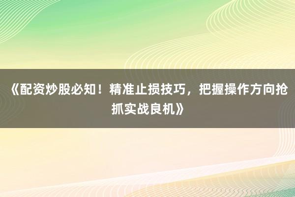 《配资炒股必知！精准止损技巧，把握操作方向抢抓实战良机》