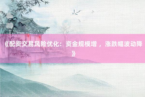 《配资交易风险优化：资金规模增 ，涨跌幅波动降 》