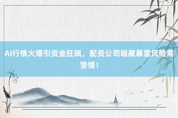 AI行情火爆引资金狂飙，配资公司暗藏暴雷风险需警惕！