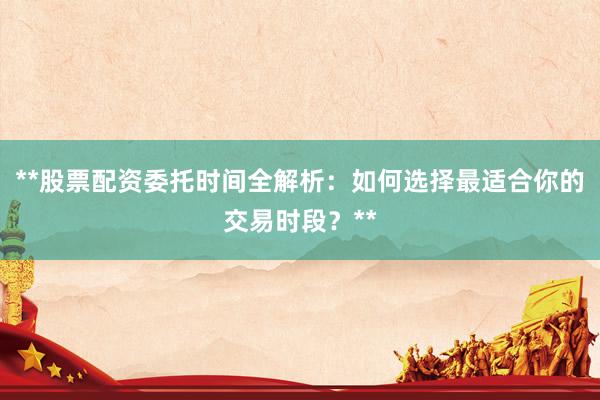 **股票配资委托时间全解析：如何选择最适合你的交易时段？**