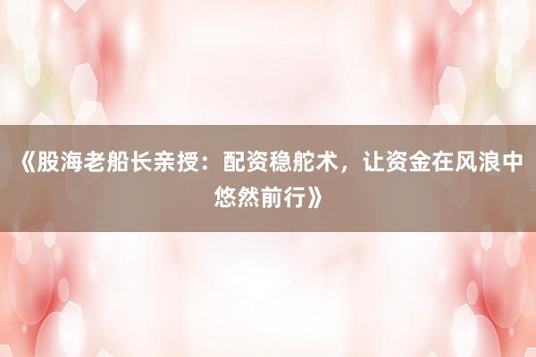《股海老船长亲授：配资稳舵术，让资金在风浪中悠然前行》