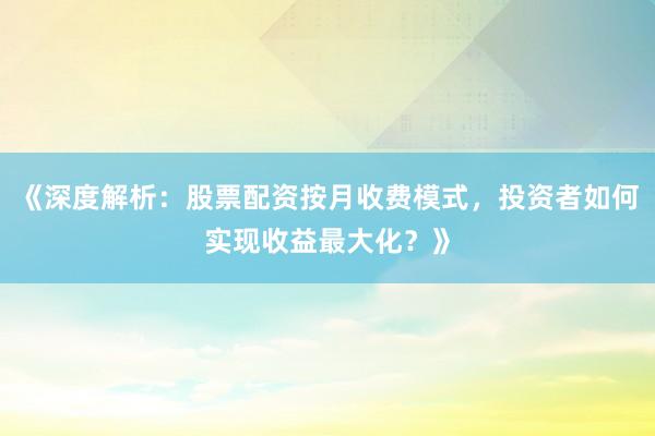 《深度解析：股票配资按月收费模式，投资者如何实现收益最大化？》