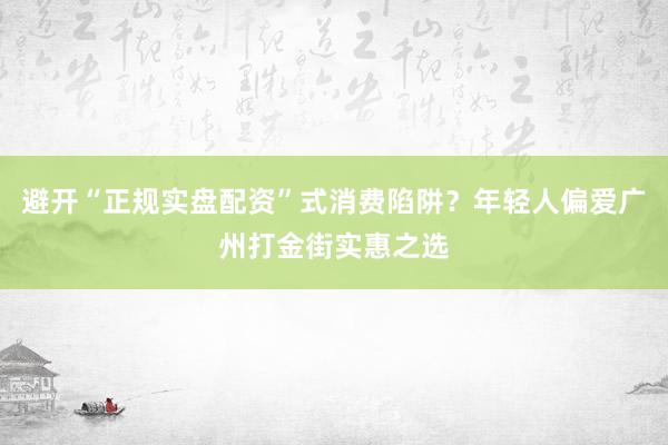 避开“正规实盘配资”式消费陷阱？年轻人偏爱广州打金街实惠之选