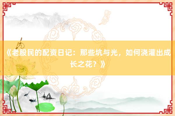 《老股民的配资日记：那些坑与光，如何浇灌出成长之花？》