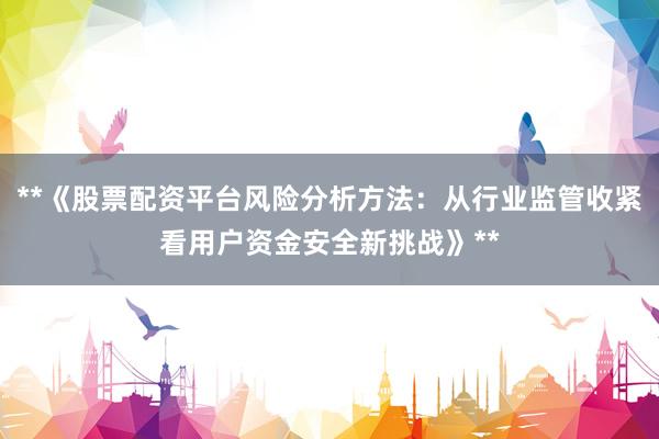**《股票配资平台风险分析方法：从行业监管收紧看用户资金安全新挑战》**