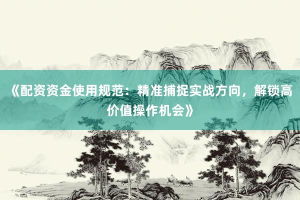 《配资资金使用规范：精准捕捉实战方向，解锁高价值操作机会》