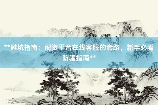 **避坑指南：配资平台在线客服的套路，新手必看防骗指南**