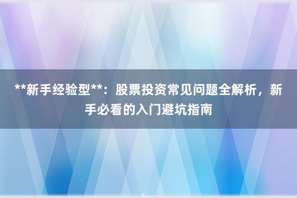 **新手经验型**：股票投资常见问题全解析，新手必看的入门避坑指南