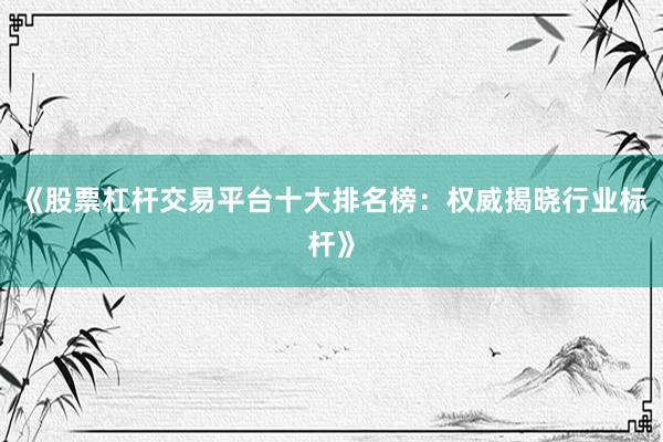 《股票杠杆交易平台十大排名榜：权威揭晓行业标杆》