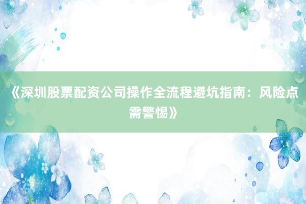 《深圳股票配资公司操作全流程避坑指南：风险点需警惕》