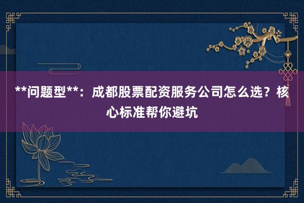 **问题型**：成都股票配资服务公司怎么选？核心标准帮你避坑