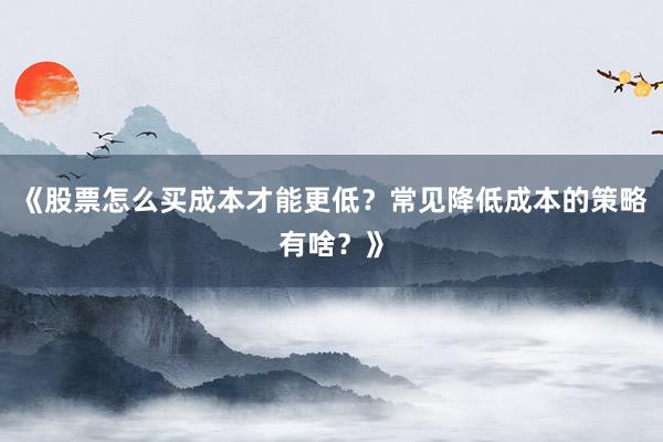 《股票怎么买成本才能更低？常见降低成本的策略有啥？》