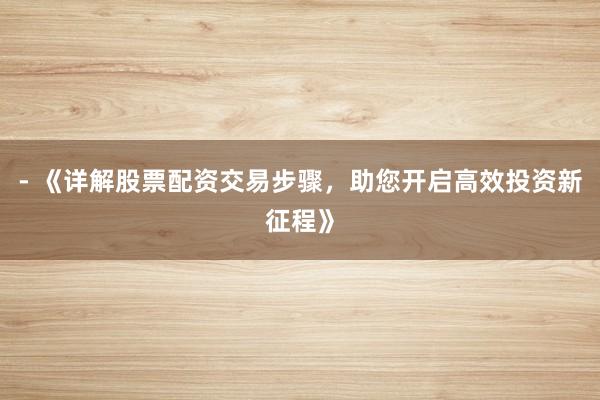 - 《详解股票配资交易步骤，助您开启高效投资新征程》