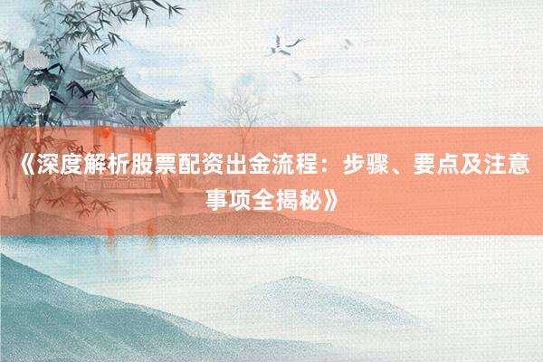 《深度解析股票配资出金流程：步骤、要点及注意事项全揭秘》