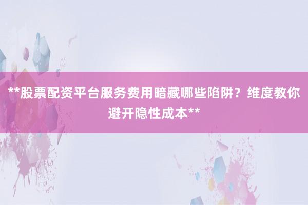 **股票配资平台服务费用暗藏哪些陷阱？维度教你避开隐性成本**