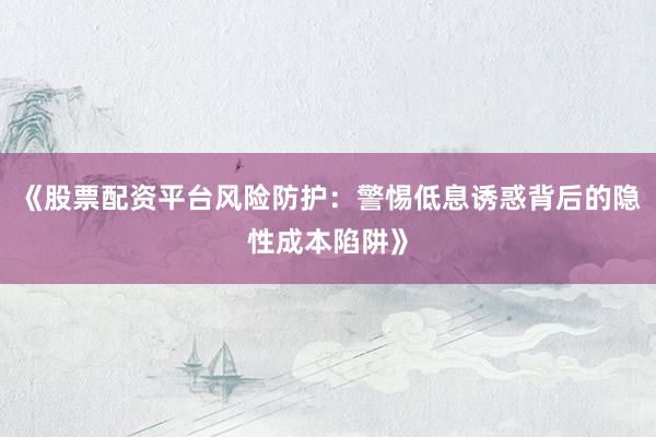 《股票配资平台风险防护：警惕低息诱惑背后的隐性成本陷阱》