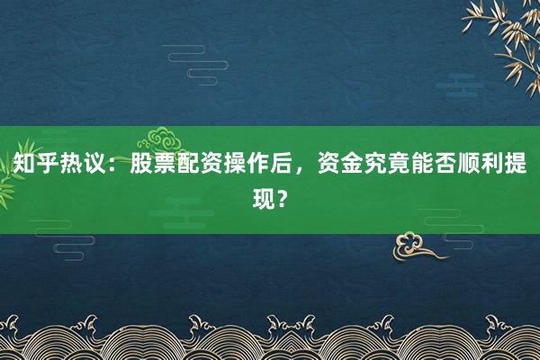 知乎热议：股票配资操作后，资金究竟能否顺利提现？