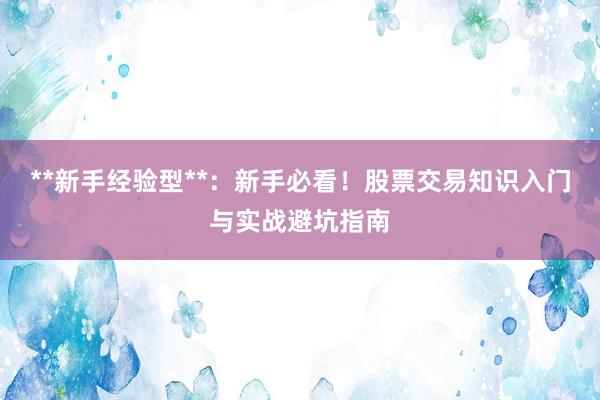 **新手经验型**：新手必看！股票交易知识入门与实战避坑指南