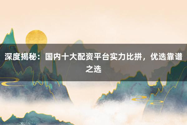 深度揭秘：国内十大配资平台实力比拼，优选靠谱之选