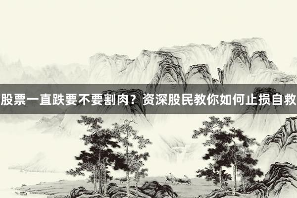股票一直跌要不要割肉？资深股民教你如何止损自救