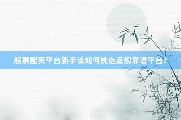 股票配资平台新手该如何挑选正规靠谱平台？